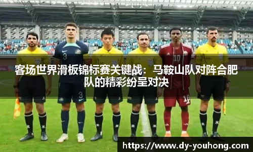 客场世界滑板锦标赛关键战：马鞍山队对阵合肥队的精彩纷呈对决