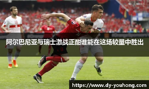 阿尔巴尼亚与瑞士激战正酣谁能在这场较量中胜出